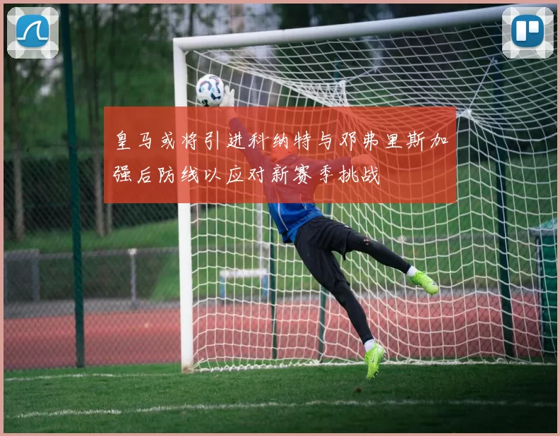 皇马或将引进科纳特与邓弗里斯加强后防线以应对新赛季挑战